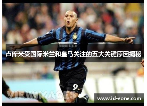 卢库米受国际米兰和皇马关注的五大关键原因揭秘