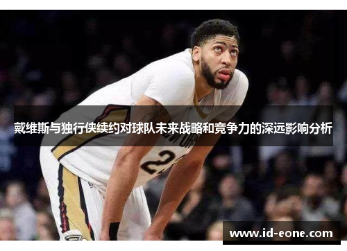 戴维斯与独行侠续约对球队未来战略和竞争力的深远影响分析
