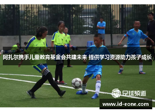 阿扎尔携手儿童教育基金会共建未来 提供学习资源助力孩子成长